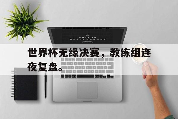 乐鱼官网-世界杯无缘决赛，教练组连夜复盘。