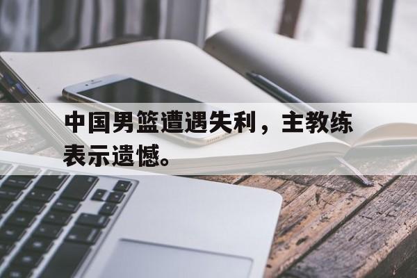 Leyu-中国男篮遭遇失利，主教练表示遗憾。