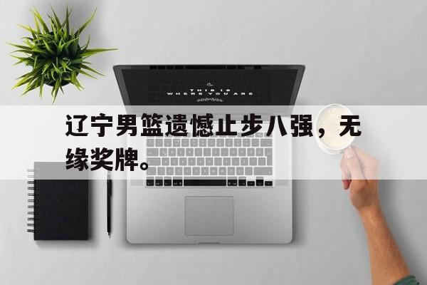 乐鱼官网-辽宁男篮遗憾止步八强，无缘奖牌。