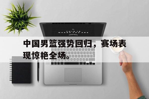 乐鱼官网-中国男篮强势回归，赛场表现惊艳全场。