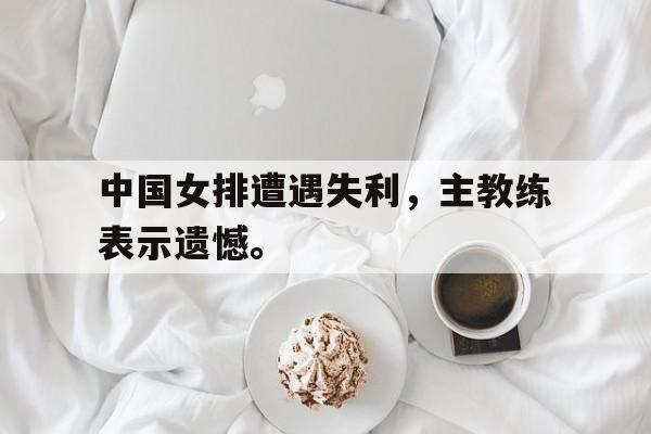 Leyu-中国女排遭遇失利，主教练表示遗憾。