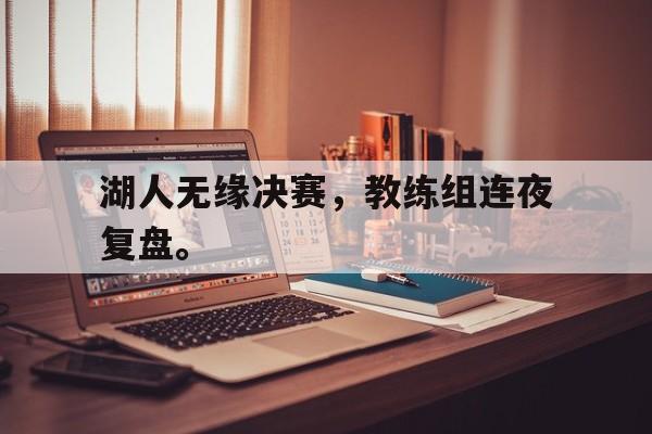 乐鱼-湖人无缘决赛，教练组连夜复盘。