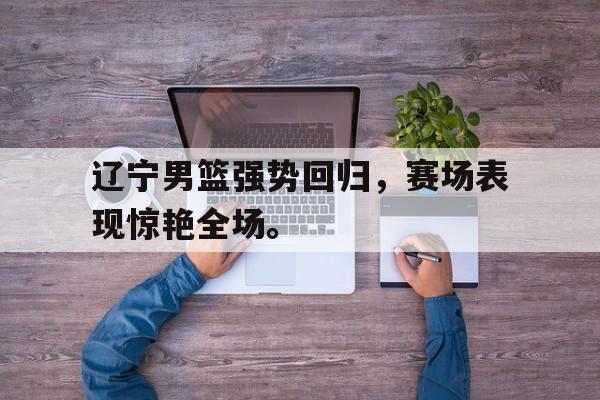 乐鱼-辽宁男篮强势回归，赛场表现惊艳全场。