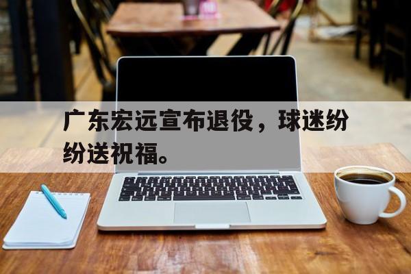 乐鱼app-广东宏远宣布退役，球迷纷纷送祝福。