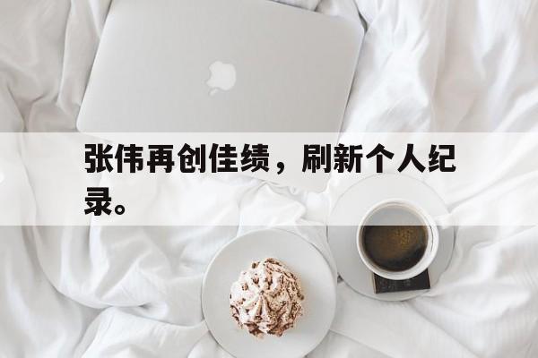 乐鱼-张伟再创佳绩，刷新个人纪录。