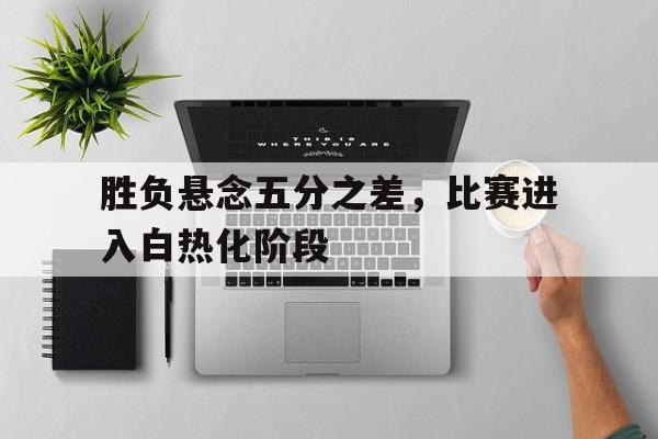 乐鱼app-胜负悬念五分之差，比赛进入白热化阶段