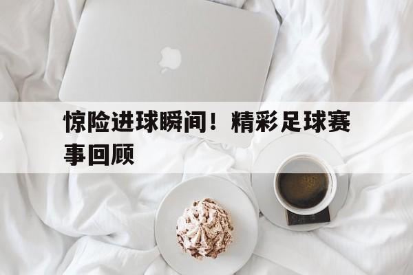 乐鱼官网-惊险进球瞬间！精彩足球赛事回顾