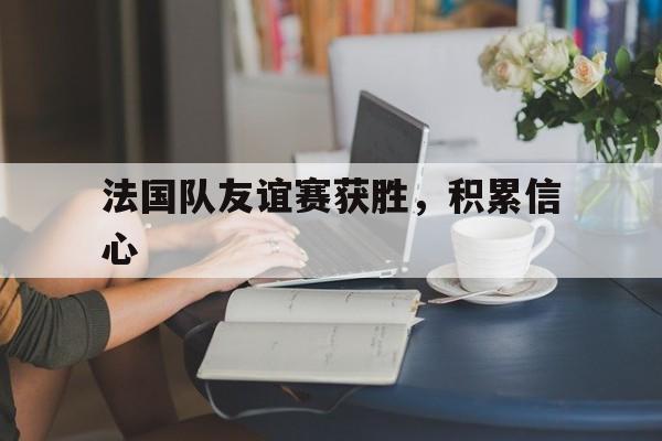乐鱼官网-法国队友谊赛获胜，积累信心