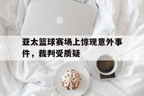 乐鱼-亚太篮球赛场上惊现意外事件，裁判受质疑