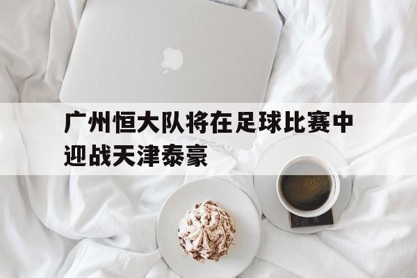 乐鱼官网-广州恒大队将在足球比赛中迎战天津泰豪