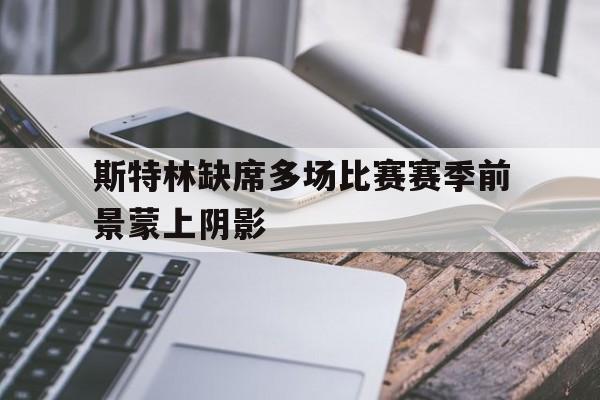 乐鱼官网-斯特林缺席多场比赛赛季前景蒙上阴影