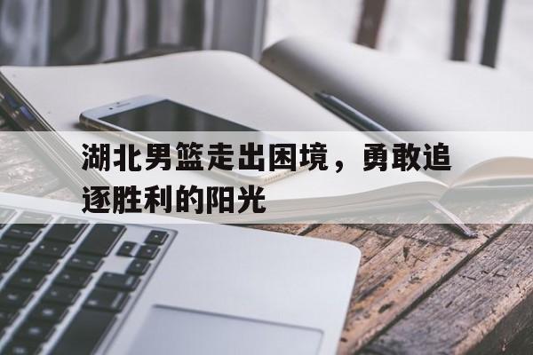 乐鱼-湖北男篮走出困境，勇敢追逐胜利的阳光