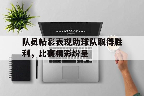 乐鱼-队员精彩表现助球队取得胜利，比赛精彩纷呈