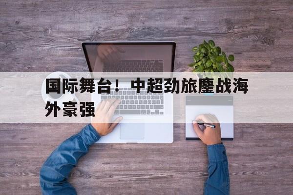 乐鱼-国际舞台！中超劲旅鏖战海外豪强