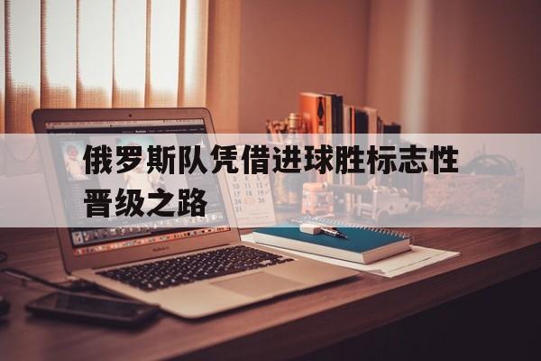 乐鱼官网-俄罗斯队凭借进球胜标志性晋级之路